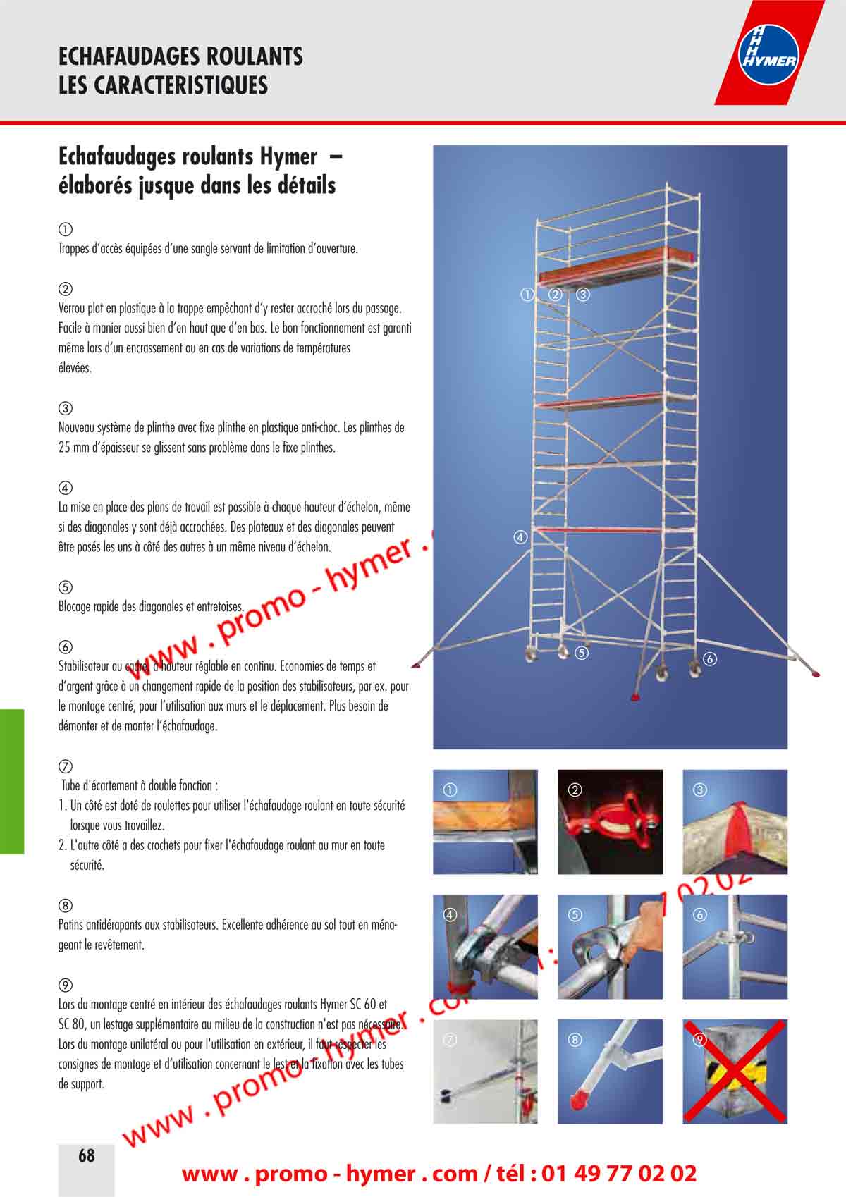 &Eacute;chafaudages roulants Hymer &ndash; 
&eacute;labor&eacute;s jusque dans les d&eacute;tails 

Trappes d&lsquo;acc&egrave;s &eacute;quip&eacute;es d&lsquo;une sangle servant de limitation d&lsquo;ouverture. 

Verrou plat en plastique &agrave; la trappe emp&ecirc;chant d&lsquo;y rester accroch&eacute; lors du passage. 
Facile &agrave; manier aussi bien d&lsquo;en haut que d&lsquo;en bas. Le bon fonctionnement est garanti 
m&ecirc;me lors d&lsquo;un encrassement ou en cas de variations de temp&eacute;ratures 
&eacute;lev&eacute;es. 


Nouveau syst&egrave;me de plinthe avec fixe plinthe en plastique anti-choc. Les plinthes de 
25 mm d&lsquo;&eacute;paisseur se glissent sans probl&egrave;me dans le fixe plinthes. 

La mise en place des plans de travail est possible &agrave; chaque hauteur d&lsquo;&eacute;chelon, m&ecirc;me 
si des diagonales y sont d&eacute;j&agrave; accroch&eacute;es. Des plateaux et des diagonales peuvent 
&ecirc;tre pos&eacute;s les uns &agrave; c&ocirc;t&eacute; des autres &agrave; un m&ecirc;me niveau d&lsquo;&eacute;chelon. 

Blocage rapide des diagonales et entretoises. 

Stabilisateur au cadre, &agrave; hauteur r&eacute;glable en continu. &Eacute;conomies de temps et 
d&lsquo;argent gr&acirc;ce &agrave; un changement rapide de la position des stabilisateurs, par ex. pour 
le montage centr&eacute;, pour l&lsquo;utilisation aux murs et le d&eacute;placement. Plus besoin de 
d&eacute;monter et de monter l&lsquo;&eacute;chafaudage. 

 Tube d'&eacute;cartement &agrave; double fonction : 

1. Un c&ocirc;t&eacute; est dot&eacute; de roulettes pour utiliser l'&eacute;chafaudage roulant en toute s&eacute;curit&eacute; 
lorsque vous travaillez. 
2. L'autre c&ocirc;t&eacute; a des crochets pour fixer l'&eacute;chafaudage roulant au mur en toute 
s&eacute;curit&eacute;. 
Patins antid&eacute;rapants aux stabilisateurs. Excellente adh&eacute;rence au sol tout en m&eacute;nageant 
le rev&ecirc;tement. 

Lors du montage centr&eacute; en int&eacute;rieur des &eacute;chafaudages roulants Hymer SC 60 et 
SC 80, un lestage suppl&eacute;mentaire au milieu de la construction n'est pas n&eacute;cessaire. 
Lors du montage unilat&eacute;ral ou pour l'utilisation en ext&eacute;rieur, il faut respecter les 
consignes de montage et d&lsquo;utilisation concernant le lest et la fixation avec les tubes 
de support. 
